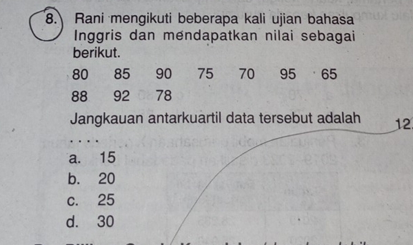 Rani mengikuti beberapa kali ujian bahasa
Inggris dan mendapatkan nilai sebagai
berikut.
80 85 90 75 70 95 65
88 92 78
Jangkauan antarkuartil data tersebut adalah 12
…
a. 15
b. 20
c. 25
d. 30