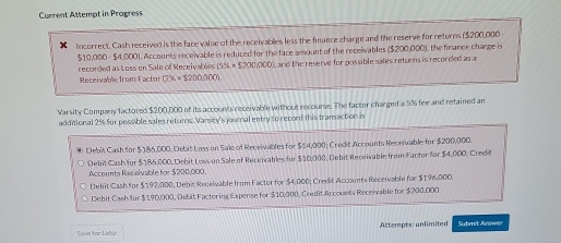 Current Attempt in Progress
Incorrect. Cash received is the face value of the receivables less the fnance charge and the reserve for returns ($200,000 -
$10,000 - $4,000). Accounts receivable is reduced for the face amount of the receivables ($200,000), the finance charge is
recorded as Loss on Sale of Receivables (5% * $200,000) L and the reserve for possible sales returns is recorded as a
Receivablefrom Factor (7% * S200,000)
Varsity Company factored $200,000 of its accounts receivable without recourse. The factor charged a 5% fee and retained an
additional 2% fur possible sales returs. Varsity's joural entry to record this transaction is
Debit Cash for $186,000. Debit Loss on Sale of Receivables for $14,000; Credit Accounts Receivable for $200,000.
Debi Cash for $186,000, Debit Loss on Sale of Receivables for $10,000, Debit Receivable from Factor for $4,000, Credit
Accounts Receivable for $200,000.
Debit Cash for $192,000, Debit Recelvable from Factor for $4.000; Credit Accounts Receivable for $196,000.
Debit Cash for $190,000, Debit Factoring Expense for $10,000, Credit Accounts Receivable for $200,000.
Actempts: unlimited Submit Answer
Save for Labes