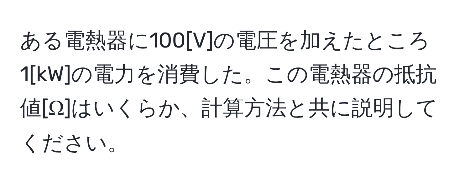 ある電熱器に100[V]の電圧を加えたところ1[kW]の電力を消費した。この電熱器の抵抗値[Ω]はいくらか、計算方法と共に説明してください。