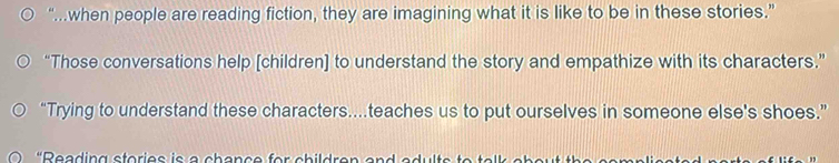 “.when people are reading fiction, they are imagining what it is like to be in these stories.” 
“Those conversations help [children] to understand the story and empathize with its characters.” 
“Trying to understand these characters...teaches us to put ourselves in someone else's shoes.”