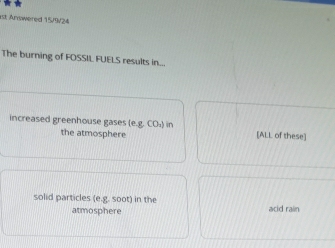 rst Answered 15/9/24 
The burning of FOSSIL FUELS results in.. 
increased greenhouse gases (eg,CO_4) in [ALL of these] 
the atmosphere 
solid particles (e.g. soot) in the acid rain 
atmosphere