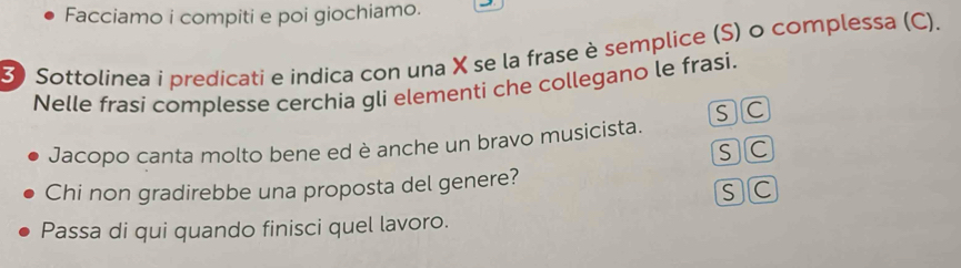 Facciamo i compiti e poi giochiamo. 
3) Sottolinea i predicati e indica con una X se la frase è semplice (S) o complessa (C). 
Nelle frasi complesse cerchia gli elementi che collegano le frasi. 
SC 
Jacopo canta molto bene ed è anche un bravo musicista. 
SC 
Chi non gradirebbe una proposta del genere? 
sC 
Passa di qui quando finisci quel lavoro.