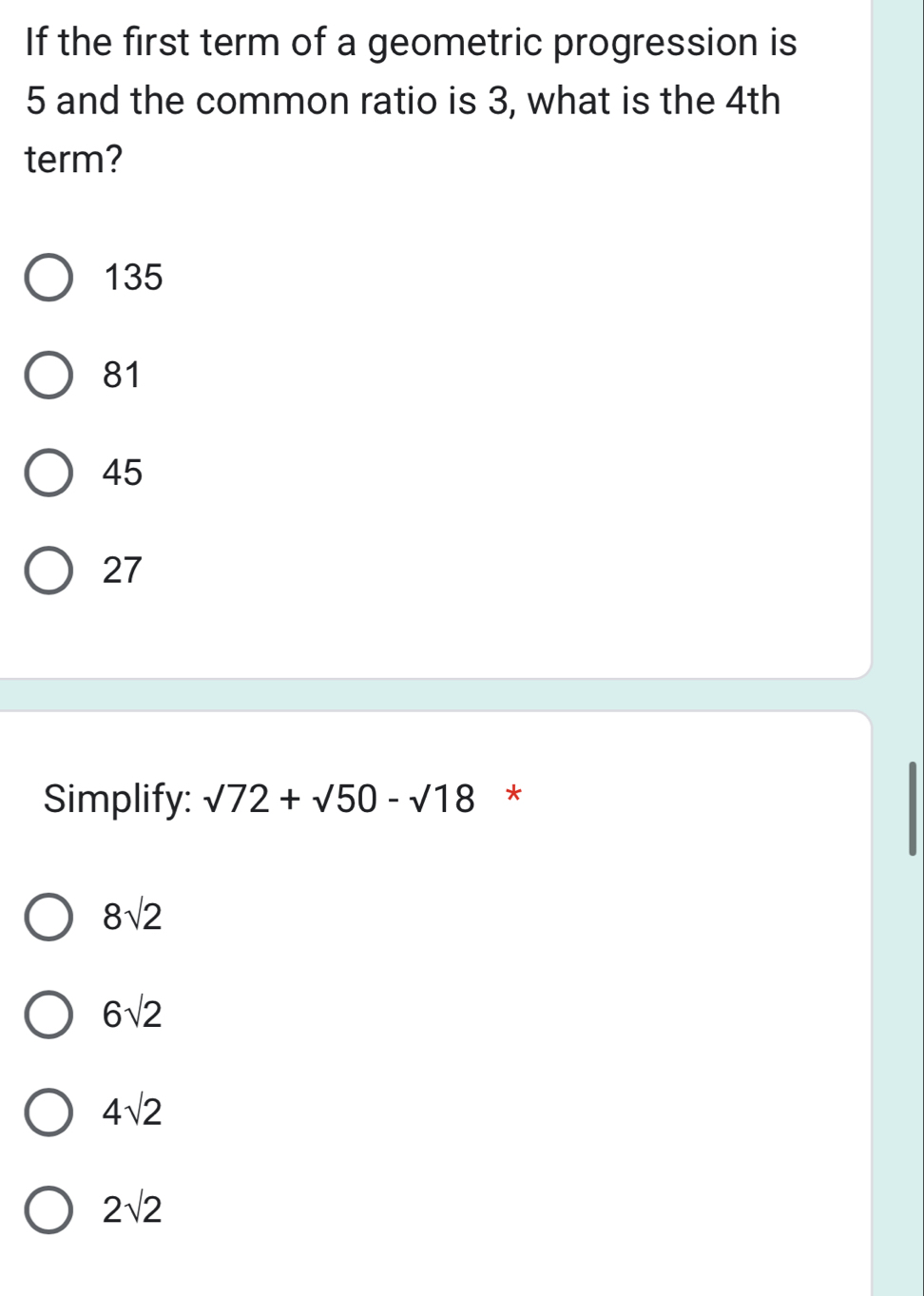 If the first term of a geometric progression is
5 and the common ratio is 3, what is the 4th
term?
135
81
45
27
Simplify: sqrt(72)+sqrt(50)-sqrt(18) *
8sqrt(2)
6sqrt(2)
4sqrt(2)
2sqrt(2)