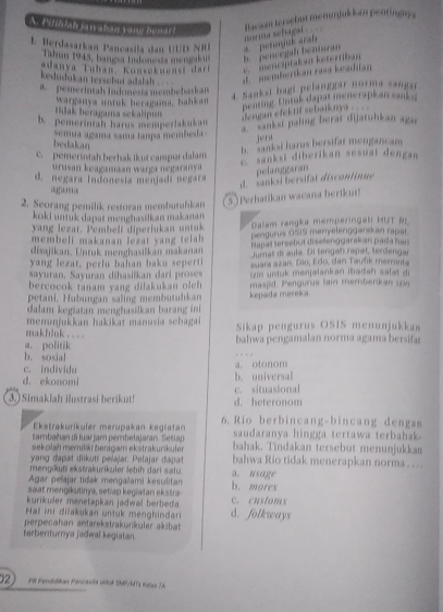 A Filhdah jaw aban vang benar?
dorma schipal    Bacson te ebut memunjukism pentingny a
1. Berdasarkan Pancasila dan UUD NR * perunjé aral
Tahin 1945, bangsa Indonesta mergakon
adanya Tuhan Konsekuensi dari e  menciptakan kstertiban.  pencegab benturan
kedudukan tersebut adalah . d. memberikan rasa beahian
a. pemerintah Indonesta membebaskan
4. Sankai bagi pelanggar norma sangai
warganya ustuk heragama, bahkan
peating. Untal dapat menerapkan sank s
tilak beragama sekalipun 
dengan elekrif sebaiknya . . . .
b. pemerintah harus memperlakukan
*'''ankst paling berat dijatuhkan agar
semua agama sama tanpa membeda
bedakan
jert
b. sanksi harus bersifar mengancam
c. pemeríntah berhak ikut campur dalam E sanksi diberikan sesuai dengan
urusan keagamaan wargı negaranya
d. negara Indonesía menjadi negara
d. sanksi bersifat discontinue pelangparan
aga a
2. Seorang pemilik restoran membutulkan
5) Perhatikan wacana beriku!
koki untuk dapat menghasilkan makanan
yang lezat. Pembelf diperlukan untuk  Dalam rangka memperingati HüT 
membeli makanan lezat yang telah pengurus OSIS menyelenggarskan rapst
disajikan. Untuk menghasilkan makanan Rapal tersebut diselenggarakan pada han
yang lezat, perlu bahan baku seperti Jurnal d aula. Di terigah rapal, terdenga
sayuran. Sayuran díhasilkan dari proses suara azan. Dio, Edo, dan Taufik memints
bercocok tanam yang dilakukan oleh zin unstuk menjetankan ibadah säfät de
masjid. Pengurus lain memberikan zin
petani. Hubungan saling membutuhkan kepada mereka.
dalam kegiatan menghasilkan barang ini
menunjukkan hakikat manusia sebagai Sikap pengurus OSIS menunjukkas
makhluk . . . . bahwa pengamalan norma agama bersifar
b. sosial a. politik
c. individu a. otonom
d. ekonomi b. universal
3.)Simakiah ilustrasi berikut! d. heteronom c. situasional
Ekstrakurikuler merupakan kegiatan 6. Rio berbincang-bincang dengas
tambañan di luar jam pembelajaran Setlap saudaranya hingga tertawa terbahak
sekolah memitki bergam ekstrakurikuter bahak. Tindakan tersebut menunjukkas
yang dapat diikutí pelajar. Pelajar dapat bahwa Rio tidak menerapkan norma .  .
mengäkuti ekstrakurikuler lebih dari satu.
Agar pelajar tidak mengalami kesulitan a. usage
saat mengikutinya, setiap kegiatan ekstra b. mores
kurikuler menetapkan jadwal berbeda. c. customs
Haï ini diřakukan untuk menghindar d. folkways
perpecahan antarekstrakuikular akibat
terberiturnya jadwal kegiatan
02 PR Pendidkan Pencasta sik SMPMTs talas TA