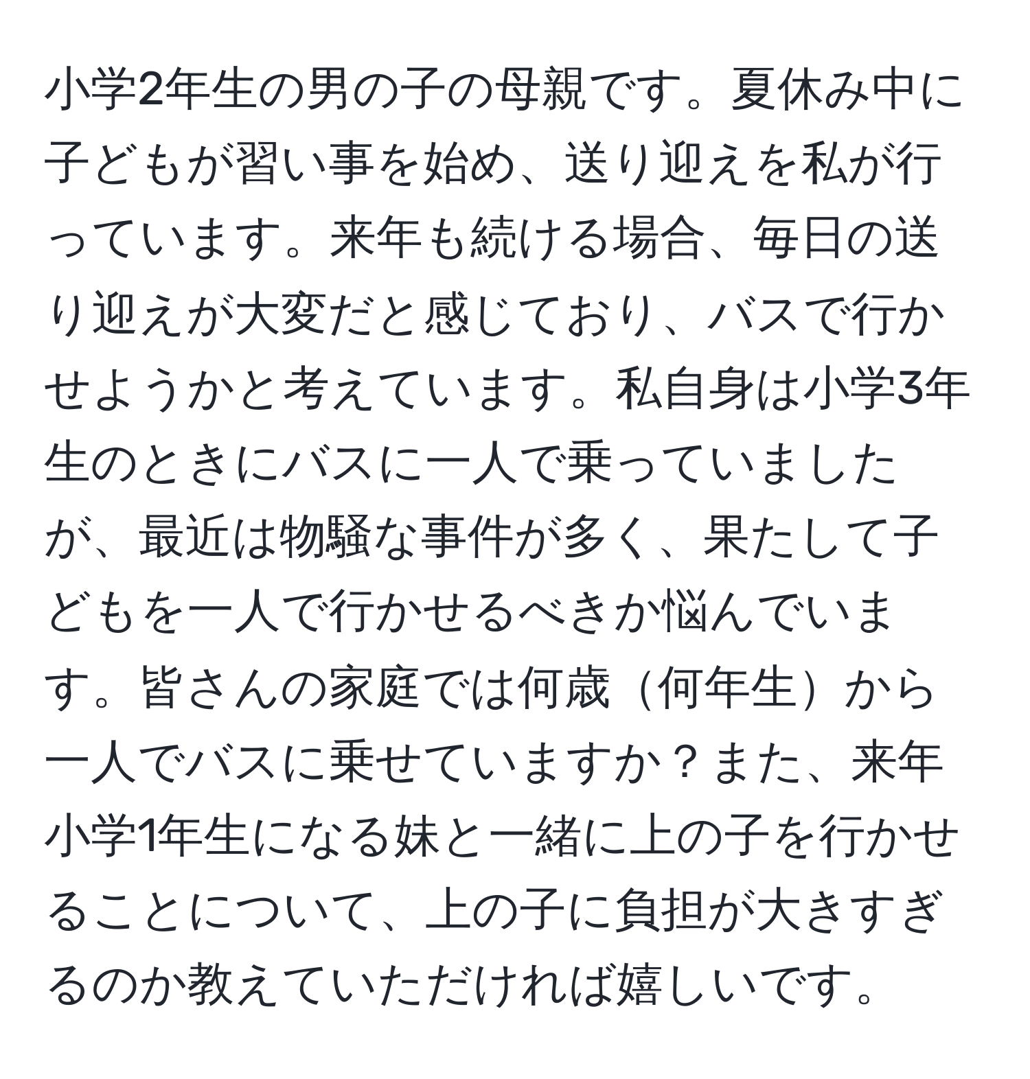 小学2年生の男の子の母親です。夏休み中に子どもが習い事を始め、送り迎えを私が行っています。来年も続ける場合、毎日の送り迎えが大変だと感じており、バスで行かせようかと考えています。私自身は小学3年生のときにバスに一人で乗っていましたが、最近は物騒な事件が多く、果たして子どもを一人で行かせるべきか悩んでいます。皆さんの家庭では何歳何年生から一人でバスに乗せていますか？また、来年小学1年生になる妹と一緒に上の子を行かせることについて、上の子に負担が大きすぎるのか教えていただければ嬉しいです。