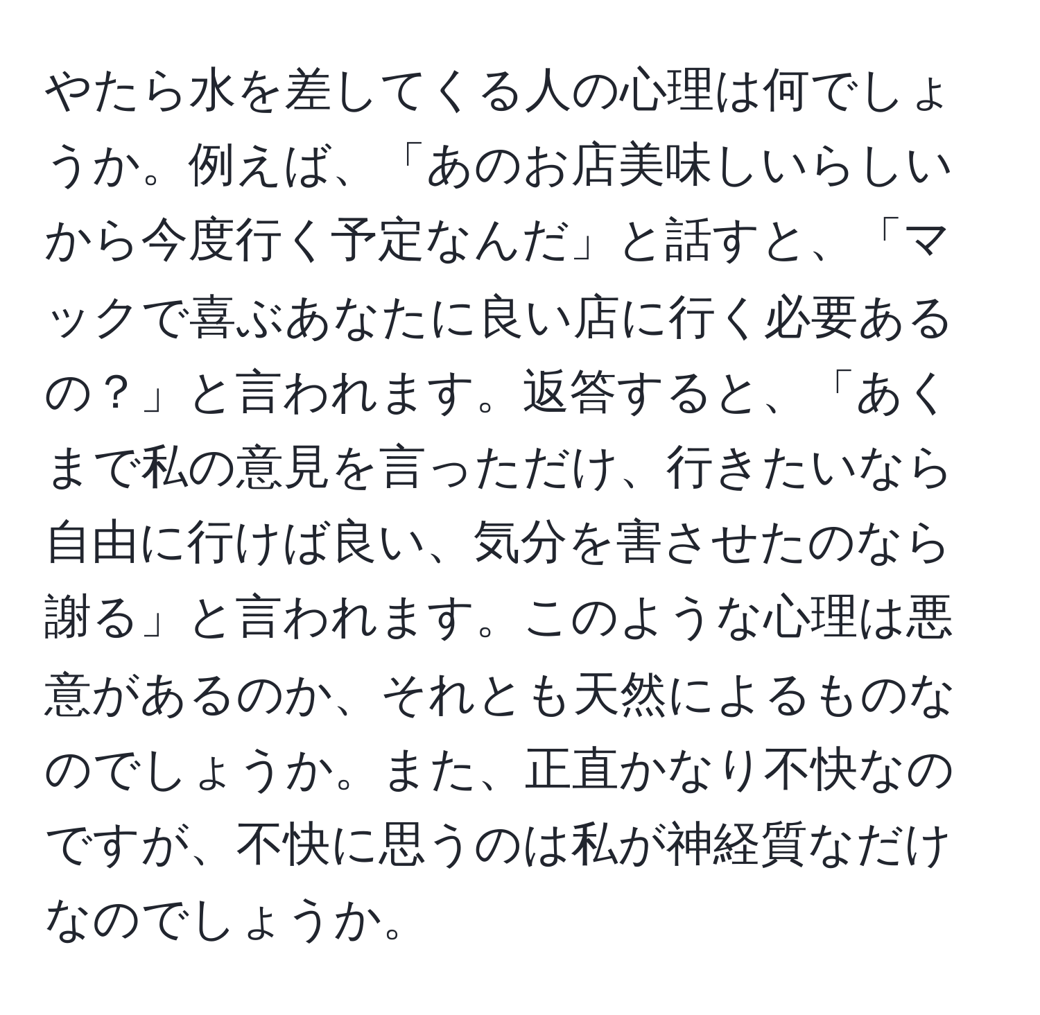 やたら水を差してくる人の心理は何でしょうか。例えば、「あのお店美味しいらしいから今度行く予定なんだ」と話すと、「マックで喜ぶあなたに良い店に行く必要あるの？」と言われます。返答すると、「あくまで私の意見を言っただけ、行きたいなら自由に行けば良い、気分を害させたのなら謝る」と言われます。このような心理は悪意があるのか、それとも天然によるものなのでしょうか。また、正直かなり不快なのですが、不快に思うのは私が神経質なだけなのでしょうか。