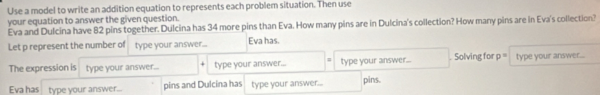 Use a model to write an addition equation to represents each problem situation. Then use 
your equation to answer the given question. 
Eva and Dulcina have 82 pins together. Dulcina has 34 more pins than Eva. How many pins are in Dulcina's collection? How many pins are in Eva's collection? 
Let p represent the number of type your answer... Eva has. 
The expression is type your answer... + type your answer... = type your answer... . Solving for p= type your answer... 
Eva has type your answer... pins and Dulcina has type your answer... pins.