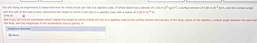 'You are doing an experiment to determine how far whole blood can rise in a capillary tube. If whole blood has a density of 1.05* 10^3kg/m^3 , a surface tension of 5.80* 10^(-2)N/m , and the contact angle 
with the wall of the tube is zero, determine the height to which it will rise in a capillary tube with a radius of 3.00* 10^(-6)m
3748.39 × 
See if you can find an expression which relates the height to which a fluld will rise in a capillary tube to the surface tension and density of the fluid, radius of the capillary, contact angle between the wall and 
the fluld, and the magnitude of the acceleration due to gravity. m 
Additional Materials 
«Book