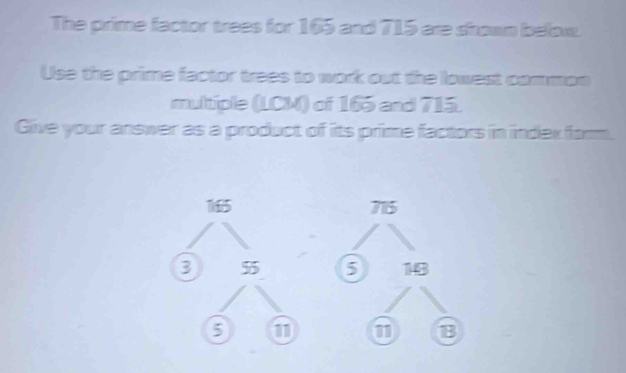 The prime factor trees for 165 and 715 are shown below. 
Use the prime factor trees to work out the lowest common 
multiple (LCM) of 165 and 715. 
Glive your answer as a product of its prime factors in indexform.
715
5 18
B