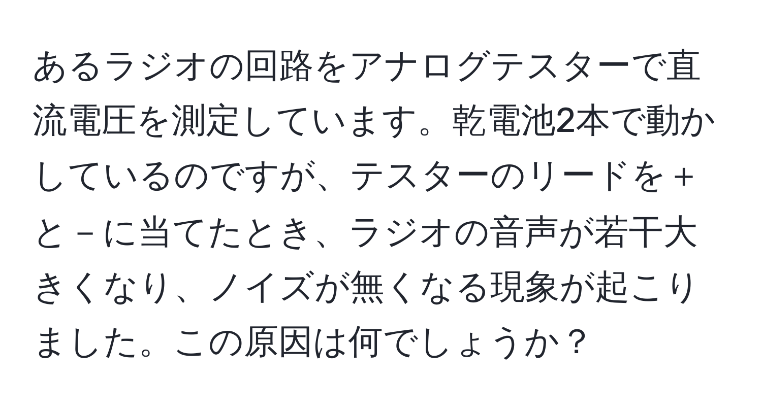 あるラジオの回路をアナログテスターで直流電圧を測定しています。乾電池2本で動かしているのですが、テスターのリードを＋と－に当てたとき、ラジオの音声が若干大きくなり、ノイズが無くなる現象が起こりました。この原因は何でしょうか？