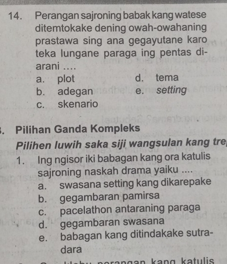 Perangan sajroning babak kang watese
ditemtokake dening owah-owahaning
prastawa sing ana gegayutane karo
teka lungane paraga ing pentas di-
arani ....
a. plot d. tema
b. adegan e. setting
c. skenario
. Pilihan Ganda Kompleks
Pilihen luwih saka siji wangsulan kang tre
1. Ing ngisor iki babagan kang ora katulis
sajroning naskah drama yaiku ....
a. swasana setting kang dikarepake
b. gegambaran pamirsa
c. pacelathon antaraning paraga
d. gegambaran swasana
e. babagan kang ditindakake sutra-
dara
kangan kanɑ katulis