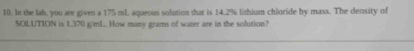 In the lab, you are given a 175 mL aqueous solution that is 14.2% lithium chloride by mass. The density of 
SOLUTION is 1.370 g/mL. How many grams of water are in the solution?