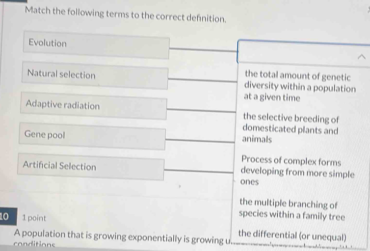 Match the following terms to the correct defnition.
Evolution
the total amount of genetic
Natural selection diversity within a population
at a given time
Adaptive radiation the selective breeding of
domesticated plants and
Gene pool
animals
Process of complex forms
Artificial Selection developing from more simple
ones
the multiple branching of
10 1 point
species within a family tree
the differential (or unequal)
A population that is growing exponentially is growing u
conditions