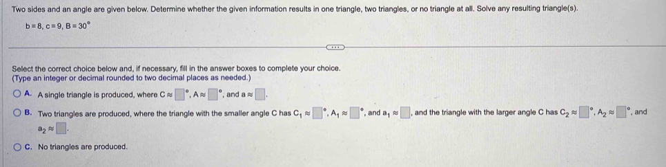 Two sides and an angle are given below. Determine whether the given information results in one triangle, two triangles, or no triangle at all. Solve any resulting triangle(s).
b=8, c=9, B=30°
Select the correct choice below and, if necessary, fill in the answer boxes to complete your choice.
(Type an integer or decimal rounded to two decimal places as needed.)
A. A single triangle is produced, where Capprox □°, Aapprox □° , and aapprox □.
B. Two triangles are produced, where the triangle with the smaller angle C has C_1approx □°, A_1approx □° , and a_1approx □ , and the triangle with the larger angle C has C_2approx □°, A_2approx □° , and
a_2approx □.
C. No triangles are produced.