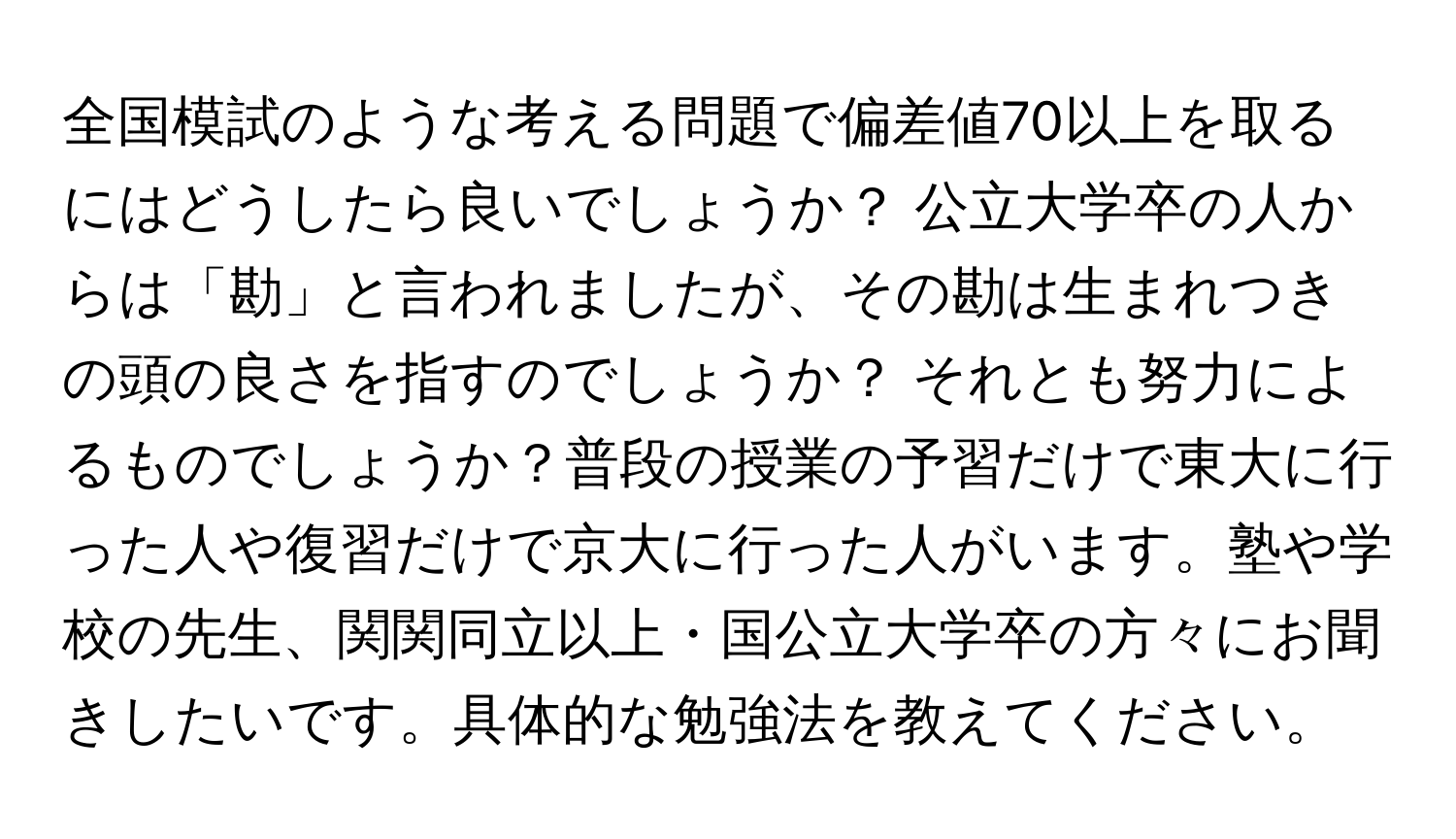 全国模試のような考える問題で偏差値70以上を取るにはどうしたら良いでしょうか？ 公立大学卒の人からは「勘」と言われましたが、その勘は生まれつきの頭の良さを指すのでしょうか？ それとも努力によるものでしょうか？普段の授業の予習だけで東大に行った人や復習だけで京大に行った人がいます。塾や学校の先生、関関同立以上・国公立大学卒の方々にお聞きしたいです。具体的な勉強法を教えてください。