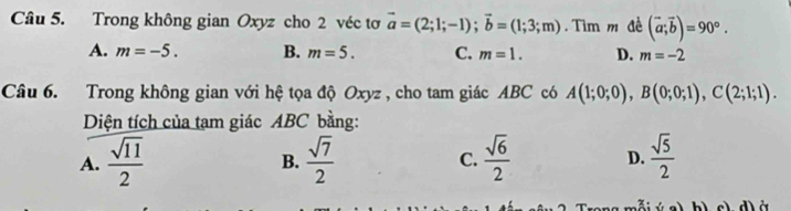 Trong không gian Oxyz cho 2 véc tơ vector a=(2;1;-1); vector b=(1;3;m) Tìm m đề (vector a;vector b)=90°.
A. m=-5. B. m=5. C. m=1. D. m=-2
Câu 6. Trong không gian với hệ tọa độ Oxyz , cho tam giác ABC có A(1;0;0), B(0;0;1), C(2;1;1). 
Diện tích của tạm giác ABC bằng:
A.  sqrt(11)/2   sqrt(7)/2  C.  sqrt(6)/2  D.  sqrt(5)/2 
B.