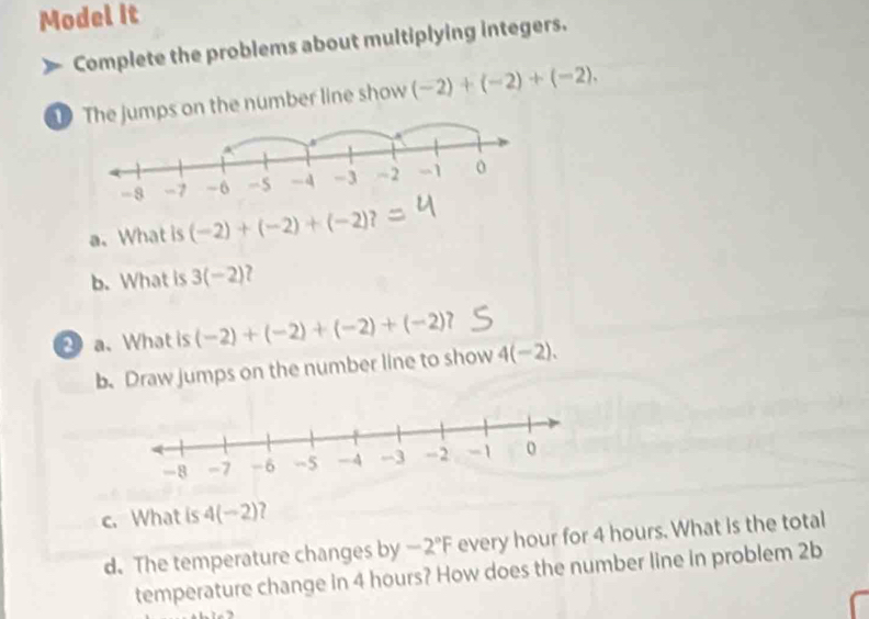 Model it 
Complete the problems about multiplying integers. 
e jumps on the number line show (-2)+(-2)+(-2). 
a、 What is (-2)+(-2)+(-2)? 
b. What is 3(-2)
a. What is (-2)+(-2)+(-2)+(-2)? 
b. Draw jumps on the number line to show 4(-2). 
c. What is 4(−2)? 
d. The temperature changes by -2°F every hour for 4 hours. What is the total 
temperature change in 4 hours? How does the number line in problem 2b