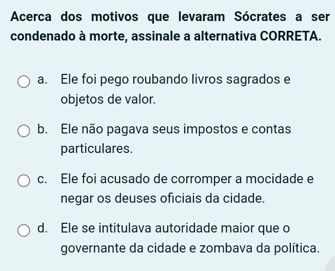 Acerca dos motivos que levaram Sócrates a ser
condenado à morte, assinale a alternativa CORRETA.
a. Ele foi pego roubando livros sagrados e
objetos de valor.
b. Ele não pagava seus impostos e contas
particulares.
c. Ele foi acusado de corromper a mocidade e
negar os deuses oficiais da cidade.
d. Ele se intitulava autoridade maior que o
governante da cidade e zombava da política.