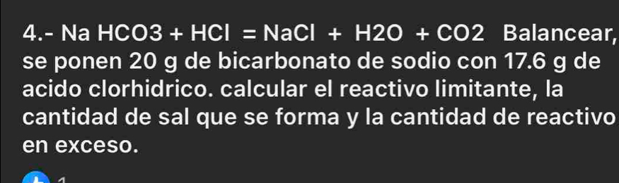 4.- Na HCO3+HCl=NaCl+H2O+CO2 Balancear, 
se ponen 20 g de bicarbonato de sodio con 17.6 g de 
acido clorhidrico. calcular el reactivo limitante, la 
cantidad de sal que se forma y la cantidad de reactivo 
en exceso.