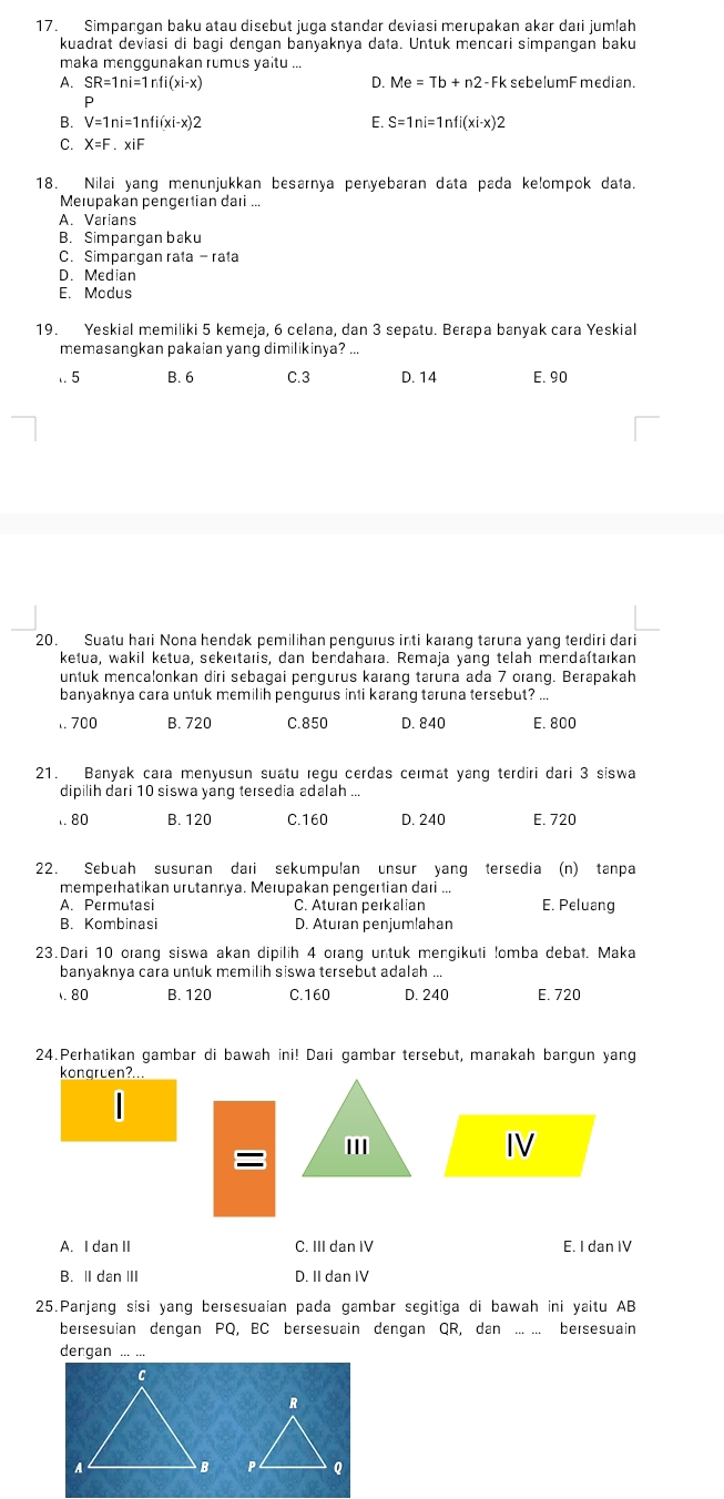 Simpangan baku atau disebut juga standar deviasi merupakan akar daıi jumlah
kuadrat deviasi di bagi dengan banyaknya data. Untuk mencari simpangan baku
maka menggunakan rumus yaitu ...
A. SR=1ni=1nfi(xi-x) D. Me=Tb+n2-Fk sebelumF median.
V=1ni=1nfi(xi-x)2
E. S=1ni=1nfi(xi-x)2
C. X=F.xiF
18. Nilai yang menunjukkan besarnya penyebaran data pada ke!ompok data.
Merupakan pengertian dari ...
A. Varians
B. Simpangan baku
C. Simpangan rata - rata
D. Median
E. Modus
19. Yeskial memiliki 5 kemeja, 6 celana, dan 3 sepatu. Berapa banyak cara Yeskial
memasangkan pakaian yang dimilikinya? ...
,. 5 B.6 C.3 D. 14 E. 90
20. Suatu hari Nona hendak pemilihan pengurus inti karang taruna yang terdiri dari
ketua, wakil ketua, sekeïtaris, dan bendahara. Remaja yang telah mendaſtaıkan
untuk mencalonkan diri sebagai pengurus karang taruna ada 7 orang. Berapakah
banyaknya cara untuk memilih penguius inti karang taruna tersebut? ...
1. 700 B. 720 C.850 D. 840 E. 800
21. Banyak cara menyusun suatu regu cerdas cermat yang terdiri dari 3 siswa
dipilih dari 10 siswa yang tersedia adalah ...
,. 80 B. 120 C.160 D. 240 E. 720
22. Sebuah susunan daıi sekumpulan unsur yang tersedia (n) tanpa
memperhatikan urutannya. Merupakan pengertian dari ...
A. Permutasi C. Aturan perkalian E. Peluang
B. Kombinasi D. Aturan penjumlahan
23.Dari 10 orang siswa akan dipilih 4 orang untuk mengikuti !omba debat. Maka
banyaknya cara untuk memilih siswa tersebut adalah ...
80 B. 120 C.160 D. 240 E. 720
24.Perhatikan gambar di bawah ini! Dari gambar tersebut, manakah bangun yang
kongruen?..
m
=
IV
A. I dan II C. III dan IV E. I dan IV
B. II dan ⅢII D. II dan IV
25.Panjang sisi yang bersesuaian pada gambar segitiga di bawah ini yaitu AB
bersesuian dengan PQ, BC bersesuain dengan QR, dan_ bersesuain
dengan