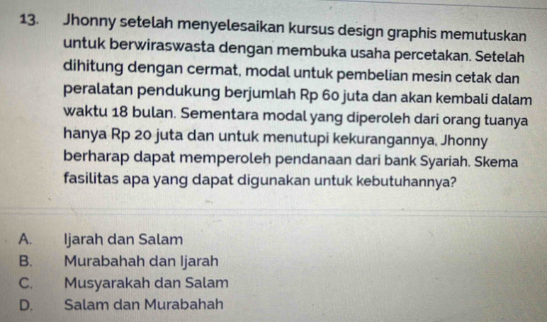 Jhonny setelah menyelesaikan kursus design graphis memutuskan
untuk berwiraswasta dengan membuka usaha percetakan. Setelah
dihitung dengan cermat, modal untuk pembelian mesin cetak dan
peralatan pendukung berjumlah Rp 60 juta dan akan kembali dalam
waktu 18 bulan. Sementara modal yang diperoleh dari orang tuanya
hanya Rp 20 juta dan untuk menutupi kekurangannya, Jhonny
berharap dapat memperoleh pendanaan dari bank Syariah. Skema
fasilitas apa yang dapat digunakan untuk kebutuhannya?
A. Ijarah dan Salam
B. Murabahah dan Ijarah
C. Musyarakah dan Salam
D. Salam dan Murabahah