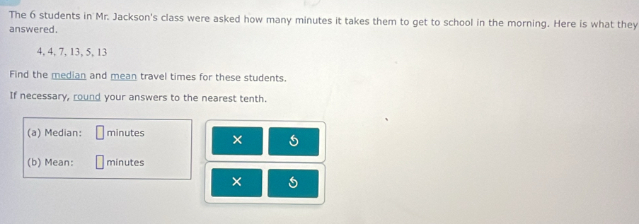 The 6 students in Mr. Jackson's class were asked how many minutes it takes them to get to school in the morning. Here is what they 
answered.
4, 4, 7, 13, 5, 13
Find the median and mean travel times for these students. 
If necessary, round your answers to the nearest tenth. 
(a) Median: minutes
× 
(b) Mean: minutes