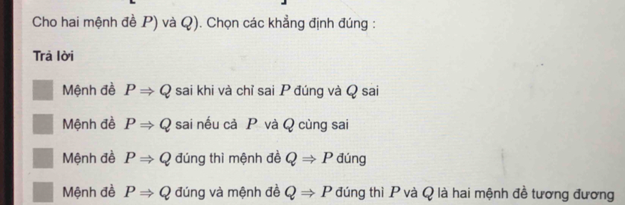 Cho hai mệnh đề P) và Q). Chọn các khẳng định đúng :
Trả lời
Mệnh đề PRightarrow Q sai khi và chỉ sai P đúng và Q sai
Mệnh đề PRightarrow Q sai nếu cả P và Q cùng sai
Mệnh đề PRightarrow Q đúng thì mệnh đề QRightarrow P đúng
Mệnh đề PRightarrow Q đúng và mệnh đề QRightarrow P đúng thì P và Q là hai mệnh đề tương đương