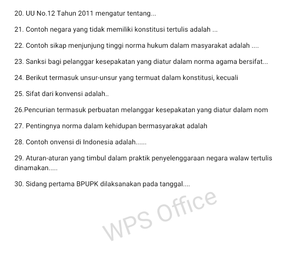 UU No. 12 Tahun 2011 mengatur tentang... 
21. Contoh negara yang tidak memiliki konstitusi tertulis adalah ... 
22. Contoh sikap menjunjung tinggi norma hukum dalam masyarakat adalah .... 
23. Sanksi bagi pelanggar kesepakatan yang diatur dalam norma agama bersifat... 
24. Berikut termasuk unsur-unsur yang termuat dalam konstitusi, kecuali 
25. Sifat dari konvensi adalah.. 
26.Pencurian termasuk perbuatan melanggar kesepakatan yang diatur dalam nom 
27. Pentingnya norma dalam kehidupan bermasyarakat adalah 
28. Contoh onvensi di Indonesia adalah...... 
29. Aturan-aturan yang timbul dalam praktik penyelenggaraan negara walaw tertulis 
dinamakan..... 
30. Sidang pertama BPUPK dilaksanakan pada tanggal.... 
WP