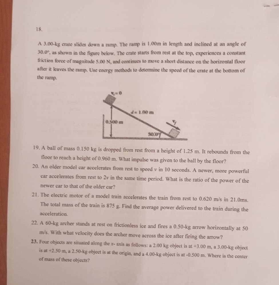 A 3.00-kg crate slides down a ramp. The ramp is 1.00m in length and inclined at an angle of
30.0° , as shown in the figure below. The crate starts from rest at the top, experiences a constant
friction force of magnitude 5.00 N, and continues to move a short distance on the horizontal floor
after it leaves the ramp. Use energy methods to determine the speed of the crate at the bottom of
the ramp.
19. A ball of mass 0.150 kg is dropped from rest from a height of 1.25 m. It rebounds from the
floor to reach a height of 0.960 m. What impulse was given to the ball by the floor?
20. An older model car accelerates from rest to speed v in 10 seconds. A newer, more powerful
car accelerates from rest to 2v in the same time period. What is the ratio of the power of the
newer car to that of the older car?
21. The electric motor of a model train accelerates the train from rest to 0.620 m/s in 21.0ms.
The total mass of the train is 875 g. Find the average power delivered to the train during the
acceleration.
22. A 60-kg archer stands at rest on frictionless ice and fires a 0.50-kg arrow horizontally at 50
m/s. With what velocity does the archer move across the ice after firing the arrow?
23. Four objects are situated along the x- axis as follows: a 2.00 kg object is at - +3.00m m, a 3.00-kg object
is at+2.50m , a 2.50-kg object is at the origin, and a 4.00-kg object is at -0.500 m. Where is the center
of mass of these objects?