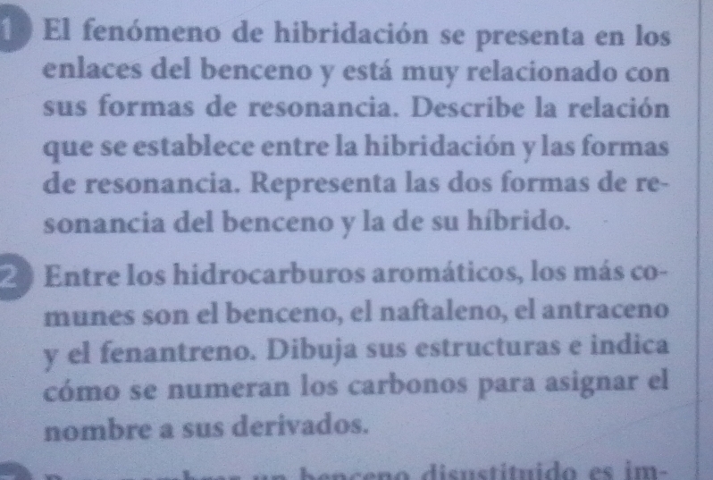 El fenómeno de hibridación se presenta en los 
enlaces del benceno y está muy relacionado con 
sus formas de resonancia. Describe la relación 
que se establece entre la hibridación y las formas 
de resonancia. Representa las dos formas de re- 
sonancia del benceno y la de su híbrido. 
20 Entre los hidrocarburos aromáticos, los más co- 
munes son el benceno, el naftaleno, el antraceno 
y el fenantreno. Dibuja sus estructuras e indica 
cómo se numeran los carbonos para asignar el 
nombre a sus derivados. 
p en ceno disustituido es im-