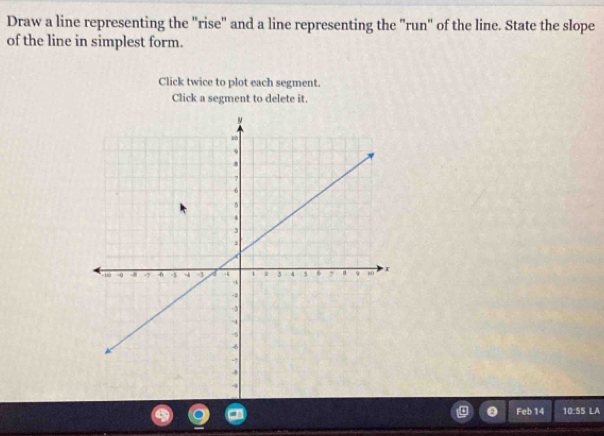 Draw a line representing the "rise" and a line representing the "run" of the line. State the slope 
of the line in simplest form. 
Click twice to plot each segment. 
Click a segment to delete it. 
Feb 14 10:55LA