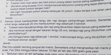 Tuliskan rasio luas lahan dan bibit pohon pisang dalam bentuk paling sedemana 
b. Jika Iahan yang tersedia 10m^2 , berapa banyak bibit pohon pisang yang dapat ditampung 
supaya dapat tumbuh dengan baik? 
c. Jika ingin menanam pohon pisang sebanyak 36 pohon, maka berapa luas lahan yang 
_ 
dibutuhkan? 
Jawab: 
2. Adonan donat mambutuhkan terigu dan ragi dengan perbandingan tertentu. Sementar 
untuk terigu sebanyak 20 ons membutuhkan ragi sebanyak 5 sendok. 
a. Tuliskan rasio banyaknya terigu dan ragi yang dibutuhkan dalam bentuk paling sederhan 
b. Jika membuat donat dengan takaran terigu 25 ons, berapa ragi yang dibutuhkan unt 
pembuatannya? 
c. Jika menggunakan ragi sebanyak 1 sendok, maka berapa terigu yang dibutuhkan un 
membuat adonan donat? 
Jawab:_ 
Pak Dika adalah seorang penjual teh manis. Sementara untuk menghasilkan teh manis y 
enak, Pak Dika menggunakan takaran 10 liter air teh dan 500 gram gula pasir. 
a. Tentukan rasio air teh terhadan gula pasir vang dibutubkan