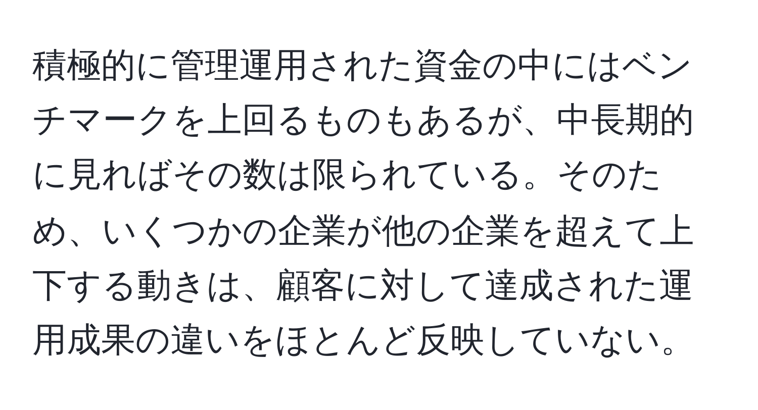 積極的に管理運用された資金の中にはベンチマークを上回るものもあるが、中長期的に見ればその数は限られている。そのため、いくつかの企業が他の企業を超えて上下する動きは、顧客に対して達成された運用成果の違いをほとんど反映していない。