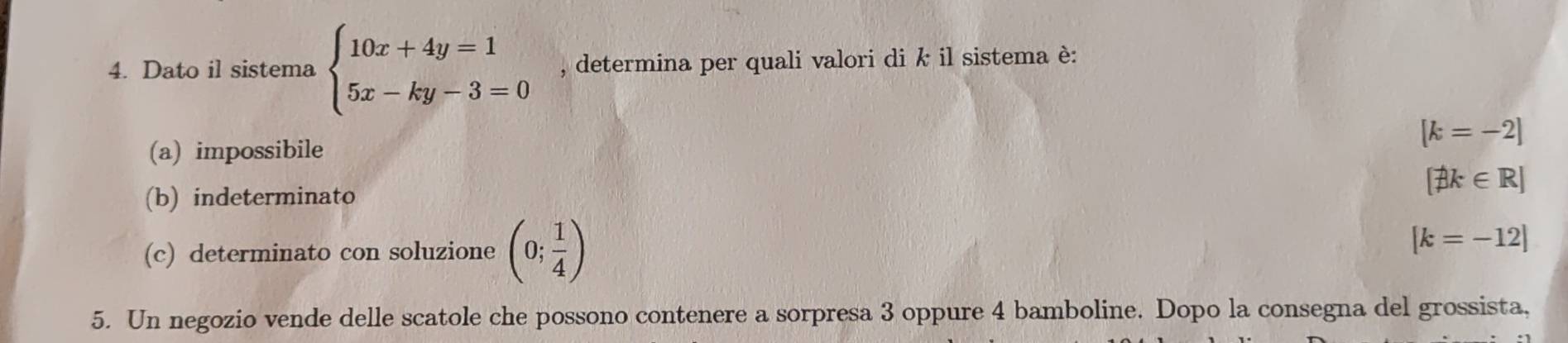 Dato il sistema beginarrayl 10x+4y=1 5x-ky-3=0endarray. , determina per quali valori di k il sistema è:
(a) impossibile
[k=-2]
(b) indeterminato
[phi k∈ R]
(c) determinato con soluzione (0; 1/4 ) [k=-12]
5. Un negozio vende delle scatole che possono contenere a sorpresa 3 oppure 4 bamboline. Dopo la consegna del grossista,