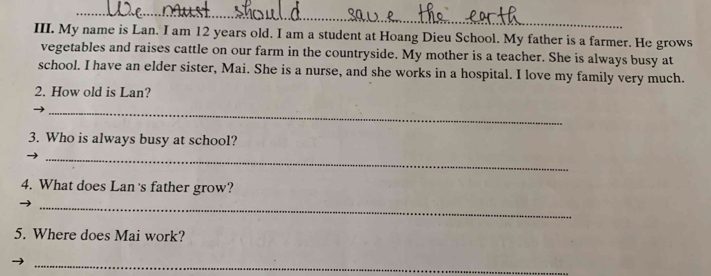 My name is Lan. I am 12 years old. I am a student at Hoang Dieu School. My father is a farmer. He grows 
vegetables and raises cattle on our farm in the countryside. My mother is a teacher. She is always busy at 
school. I have an elder sister, Mai. She is a nurse, and she works in a hospital. I love my family very much. 
2. How old is Lan? 
_ 
3. Who is always busy at school? 
_ 
4. What does Lan's father grow? 
_ 
5. Where does Mai work? 
_