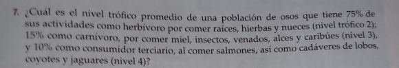 ¿Cual es el nivel trófico promedio de una población de osos que tiene 75% de 
sus actividades como herbívoro por comer raíces, hierbas y nueces (nivel trófico 2);
15% como carnívoro, por comer miel, insectos, venados, alces y caribúes (nivel 3), 
y 10% como consumidor terciario, al comer salmones, así como cadáveres de lobos, 
coyotes y jaguares (nivel 4)?