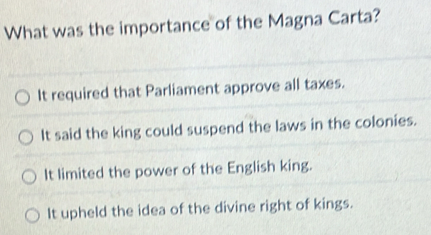 What was the importance of the Magna Carta?
It required that Parliament approve all taxes.
It said the king could suspend the laws in the colonies.
It limited the power of the English king.
It upheld the idea of the divine right of kings.