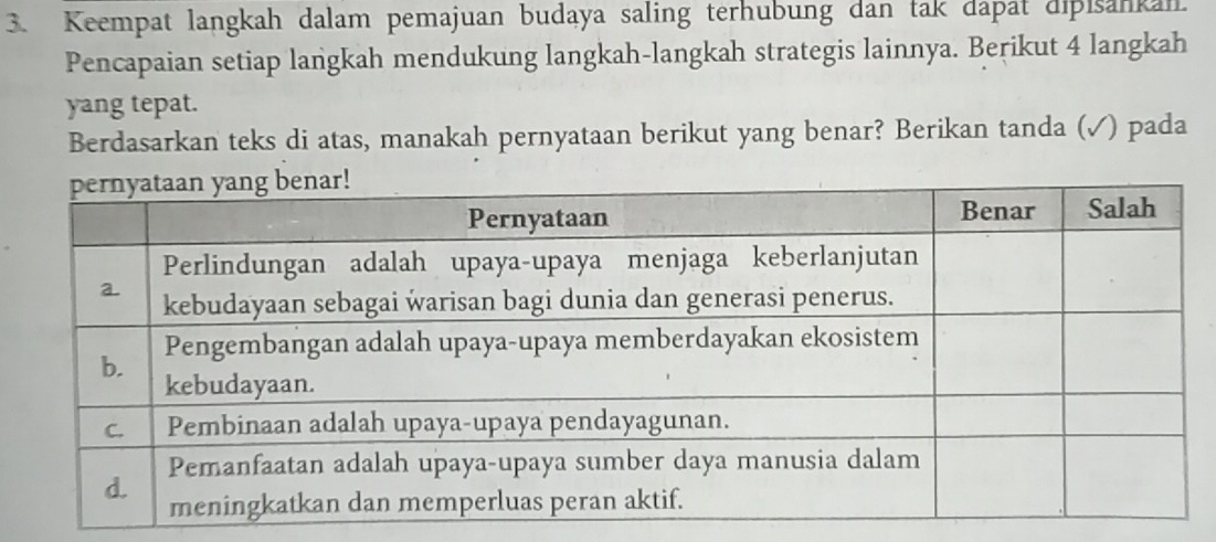 Keempat langkah dalam pemajuan budaya saling terhubung dan tak dapat dipisankan. 
Pencapaian setiap langkah mendukung langkah-langkah strategis lainnya. Berikut 4 langkah 
yang tepat. 
Berdasarkan teks di atas, manakah pernyataan berikut yang benar? Berikan tanda (√) pada