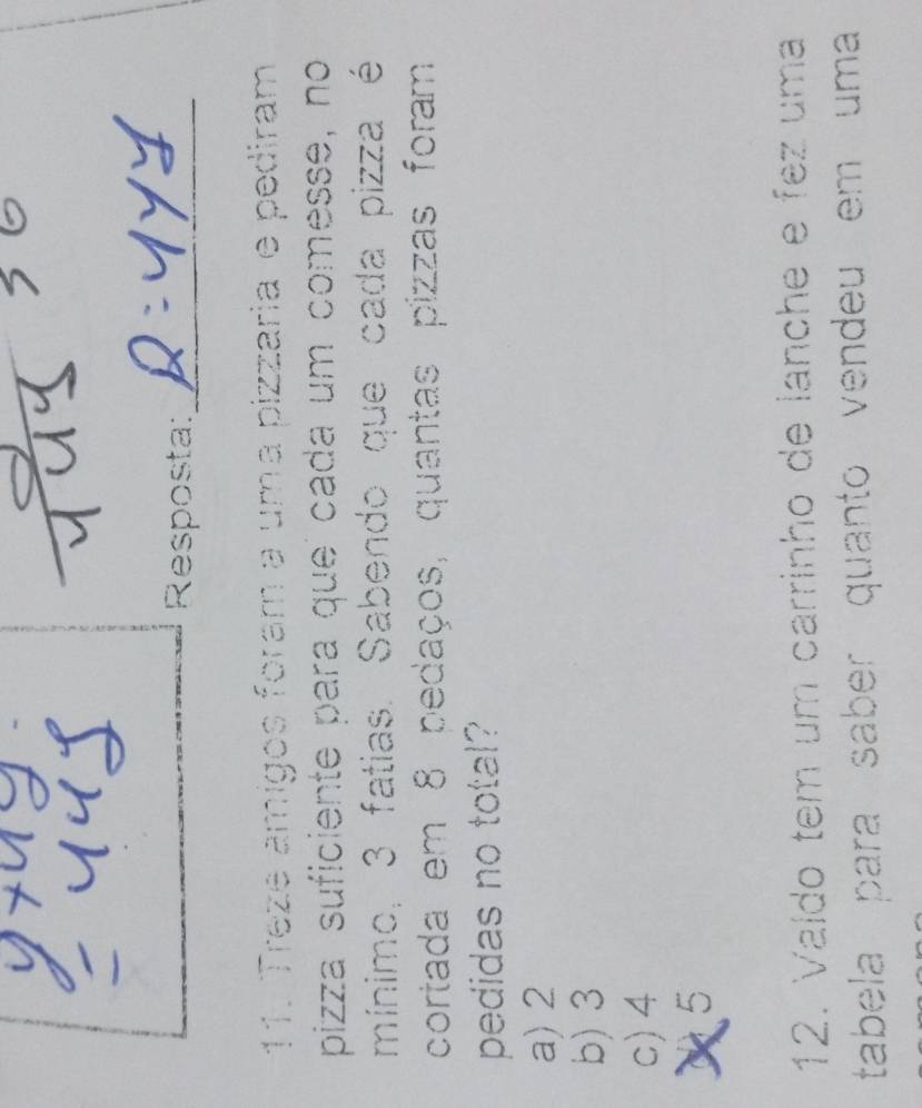 Resposta:_
11. Treze amígos foram a uma pizzaria e pediram
pizza suficiente para que cada um comesse, no
mínimo, 3 fatias. Sabendo que cada pizza é
cortada em 8 pedaços, quantas pizzas foram
pedidas no total?
a) 2
b) 3
c) 4
5
12. Valdo tem um carrinho de lanche e fez uma
tabela para saber quanto vendeu em uma