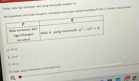 Rata- rata tiga bilangan asli yang berurutan adalah 14.
si tersebut, manakah hubungan antara kuantitas P dan Q berikut yang benar?
A. P>Q
B. Q>P
C. P=Q
D.Tidak dapat ditentukan hubungannya