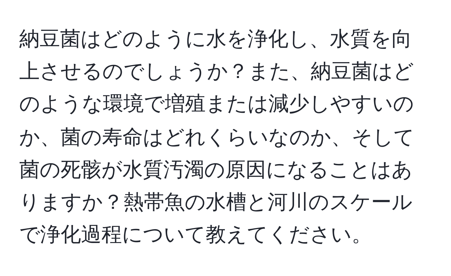 納豆菌はどのように水を浄化し、水質を向上させるのでしょうか？また、納豆菌はどのような環境で増殖または減少しやすいのか、菌の寿命はどれくらいなのか、そして菌の死骸が水質汚濁の原因になることはありますか？熱帯魚の水槽と河川のスケールで浄化過程について教えてください。
