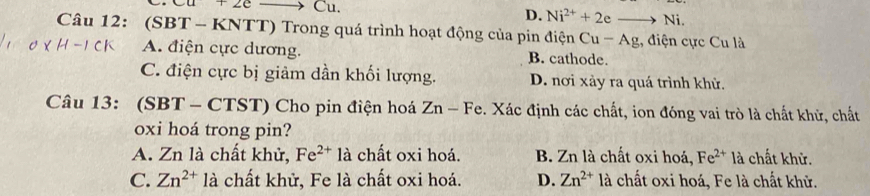 Cu+2e Cu.
D. Ni^(2+)+2eto Ni. 
Câu 12: (SBT - KNTT) Trong quá trình hoạt động của pin điện Cu-Ag , điện cực Cu là
A. điện cực dương. B. cathode.
C. điện cực bị giảm dần khối lượng. D. nơi xảy ra quá trình khử.
Câu 13: ( SBT-CTST T) Cho pin điện hoá Zn-Fe. Xác định các chất, ion đóng vai trò là chất khử, chất
oxi hoá trong pin?
A. Zn là chất khử, Fe^(2+)1a chất oxi hoá. B. Zn là chất oxi hoá, Fe^(2+) là chất khử.
C. Zn^(2+)la chất khử, Fe là chất oxi hoá. D. Zn^(2+) là chất oxi hoá, Fe là chất khử.