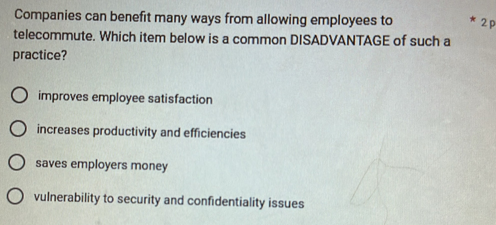 Companies can benefit many ways from allowing employees to
* 2 p
telecommute. Which item below is a common DISADVANTAGE of such a
practice?
improves employee satisfaction
increases productivity and efficiencies
saves employers money
vulnerability to security and confidentiality issues