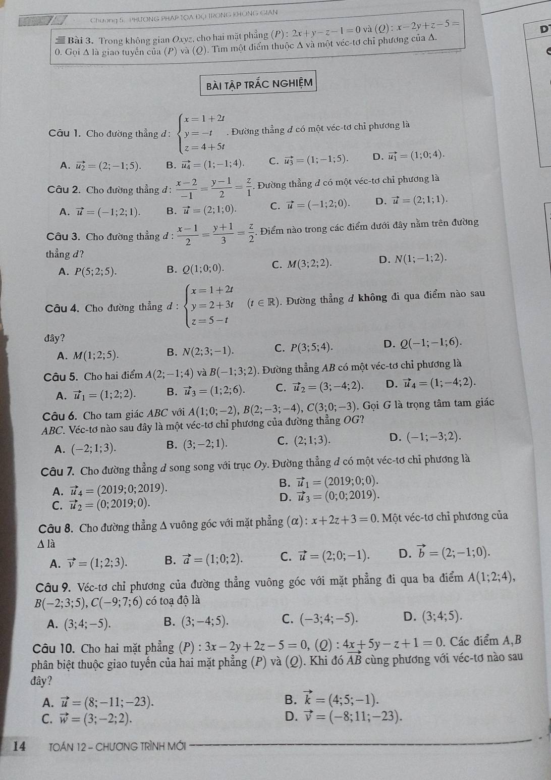 Chương 5, PHƯONG PHAP TQA ĐQ TRONG KHONG GIAN
≡ Bài 3. Trong không gian Oxyz, cho hai mặt phẳng (P):2x+y-z-1=0 và (Q):x-2y+z-5=
D
0. Gọi Δ là giao tuyển của (P) và (Q). Tìm một điểm thuộc Δ và một véc-tơ chỉ phương của Δ.
bàI tậP trÁC NGHIỆM
Câu 1. Cho đường thẳng d : beginarrayl x=1+2t y=-t z=4+5tendarray. Đường thẳng d có một véc-tơ chỉ phương là
A. vector u_2=(2;-1;5). B. vector u_4=(1;-1;4). C. vector u_3=(1;-1;5). D. vector u_1=(1;0;4).
Câu 2. Cho đường thẳng d :  (x-2)/-1 = (y-1)/2 = z/1 . Đường thẳng đ có một véc-tơ chỉ phương là
A. vector u=(-1;2;1). B. vector u=(2;1;0). C. vector u=(-1;2;0). D. vector u=(2;1;1).
Câu 3. Cho đường thẳng d :  (x-1)/2 = (y+1)/3 = z/2 . Điểm nào trong các điểm dưới đây nằm trên đường
thẳng d? D. N(1;-1;2).
A. P(5;2;5). B. Q(1;0;0). C. M(3;2;2).
Câu 4. Cho đường thẳng đ : beginarrayl x=1+2t y=2+3t z=5-tendarray. (t∈ R).  Đường thẳng d không đi qua điểm nào sau
đây?
A. M(1;2;5). B. N(2;3;-1). C. P(3;5;4). D. Q(-1;-1;6).
Câu 5. Cho hai điểm A(2;-1;4) và B(-1;3;2). Đường thẳng AB có một véc-tơ chỉ phương là
A. vector u_1=(1;2;2). B. vector u_3=(1;2;6). C. vector u_2=(3;-4;2). D. vector u_4=(1;-4;2).
Câu 6. Cho tam giác ABC với A(1;0;-2),B(2;-3;-4),C(3;0;-3).Goi G là trọng tâm tam giác
ABC. Véc-tơ nào sau đây là một véc-tơ chỉ phương của đường thẳng OG?
A. (-2;1;3). B. (3;-2;1). C. (2;1;3). D. (-1;-3;2).
Câu 7. Cho đường thẳng d song song với trục Oy. Đường thẳng d có một véc-tơ chỉ phương là
A. vector u_4=(2019;0;2019).
B. vector u_1=(2019;0;0).
D. vector u_3=(0;0;2019).
C. vector u_2=(0;2019;0).
Câu 8. Cho đường thẳng Δ vuông góc với mặt phẳng (α): x+2z+3=0. Một véc-tơ chỉ phương của
△ la
A. vector v=(1;2;3). B. vector a=(1;0;2). C. vector u=(2;0;-1). D. vector b=(2;-1;0).
Câu 9. Véc-tơ chỉ phương của đường thẳng vuông góc với mặt phẳng đi qua ba điểm A(1;2;4),
B(-2;3;5),C(-9;7;6) có toạ độ là
A. (3;4;-5). B. (3;-4;5). C. (-3;4;-5). D. (3;4;5).
Câu 10. Cho hai mặt phẳng (P) : 3x-2y+2z-5=0,(Q):4x+5y-z+1=0. Các điểm A,B
phân biệt thuộc giao tuyến của hai mặt phẳng (P) và (Q). Khi đó vector AB cùng phương với véc-tơ nào sau
đây?
A. vector u=(8;-11;-23). B. vector k=(4;5;-1).
C. vector w=(3;-2;2). D. vector v=(-8;11;-23).
14 TOÁN 12 - CHươNG TRÌNH MỚI