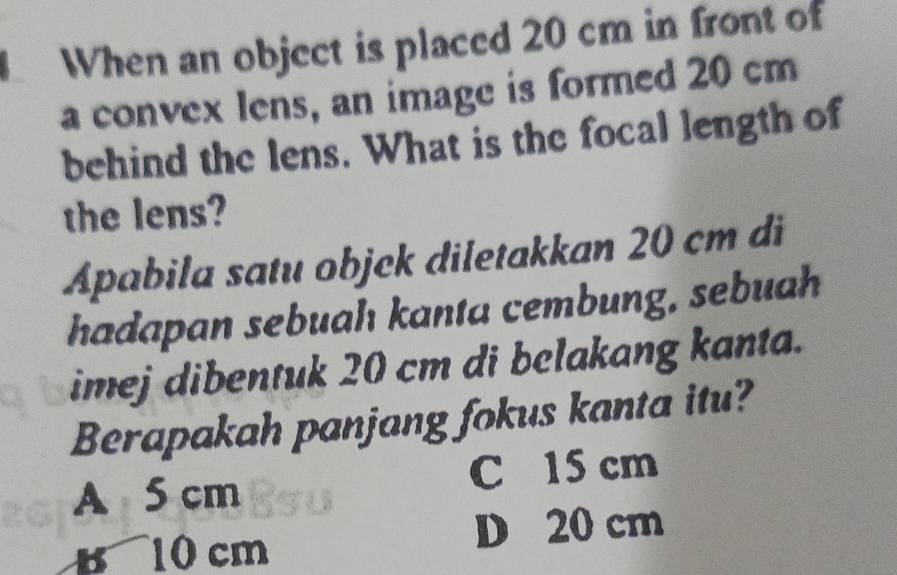 When an object is placed 20 cm in front of
a convex lens, an image is formed 20 cm
behind the lens. What is the focal length of
the lens?
Apabila satu objck diletakkan 20 cm di
hadapan sebuah kanta cembung, sebuah
imej dibentuk 20 cm di belakang kanta.
Berapakah panjang fokus kanta itu?
A 5 cm C 15 cm
B 10 cm
D 20 cm