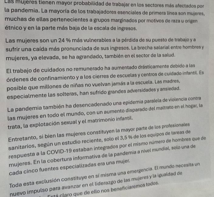 Las mujeres tienen mayor probabilidad de trabajar en los sectores más afectados por
la pandemia. La mayoría de los trabajadores esenciales de primera línea son mujeres,
muchas de ellas pertenecientes a grupos marginados por motivos de raza u origen
étnico y en la parte más baja de la escala de ingresos.
Las mujeres son un 24 % más vulnerables a la pérdida de su puesto de trabajo y a
sufrir una caída más pronunciada de sus ingresos. La brecha salarial entre hombres y
mujeres, ya elevada, se ha agrandado, también en el sector de la salud.
El trabajo de cuidados no remunerado ha aumentado drásticamente debido a las
órdenes de confinamiento y a los cierres de escuelas y centros de cuidado infantil. Es
posible que millones de niñas no vuelvan jamás a la escuela. Las madres,
especialmente las solteras, han sufrido grandes adversidades y ansiedad.
La pandemia también ha desencadenado una epidemia paralela de violencia contra
las mujeres en todo el mundo, con un aumento disparado del maltrato en el hogar, la
trata, la explotación sexual y el matrimonio infantil.
Entretanto, si bien las mujeres constituyen la mayor parte de los profesionales
sanitarios, según un estudio reciente, solo el 3,5 % de los equipos de tareas de
respuesta a la COVID-19 estaban integrados por el mismo número de hombres que de
mujeres. En la cobertura informativa de la pandemia a nivel mundial, solo una de
cada cinco fuentes especializadas era una mujer.
Toda esta exclusión constituye en sí misma una emergencia. El mundo necesita un
nuevo impulso para avanzar en el liderazgo de las mujeres y la igualdad de
Ectá claro que de ello nos beneficiaremos todos.