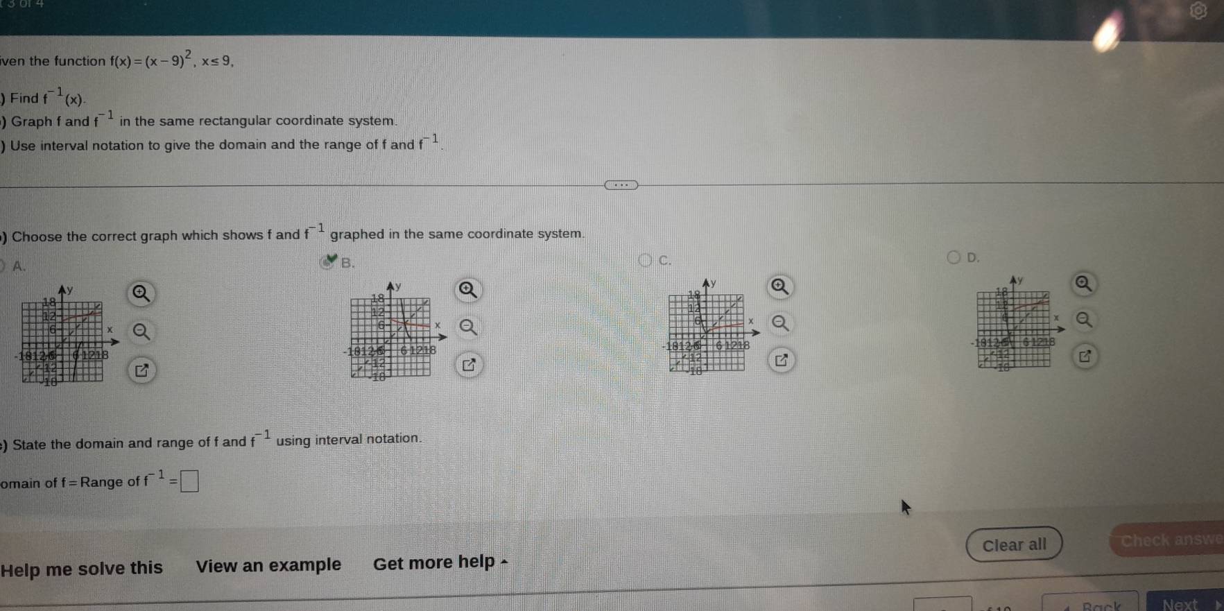 iven the function f(x)=(x-9)^2, x≤ 9, 
) Find f^(-1)(x). 
) Graph f and f^(-1) in the same rectangular coordinate system.
) Use interval notation to give the domain and the range of f and f^(-1)
) Choose the correct graph which shows f and f^(-1) graphed in the same coordinate system.
A.
B.
C.
D.
) State the domain and range of f and f^(-1) using interval notation.
omain of f = Range of f^(-1)=□
Clear all
Help me solve this View an example Get more help - Check answe
Next