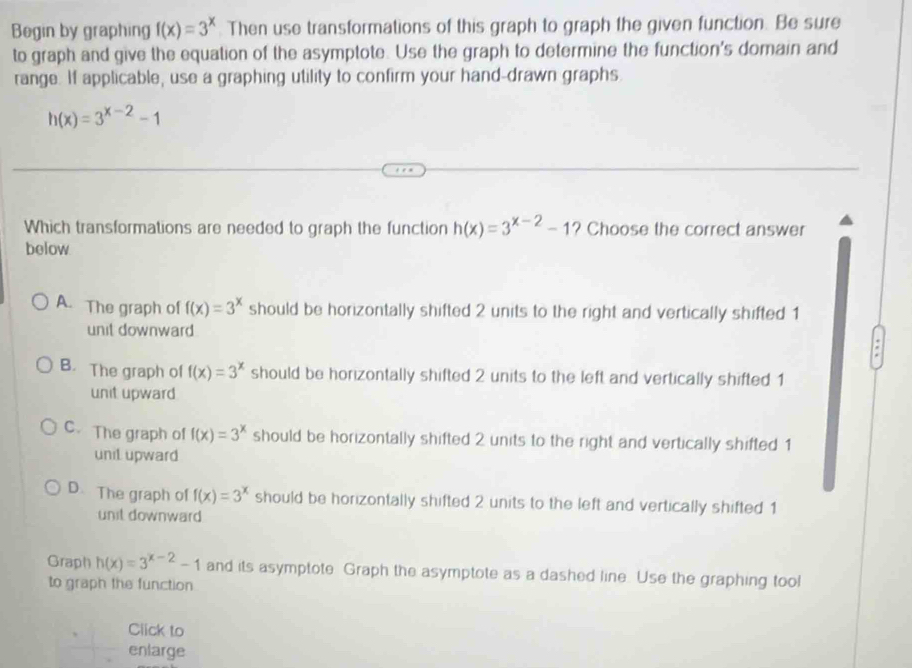 Begin by graphing f(x)=3^x Then use transformations of this graph to graph the given function. Be sure
to graph and give the equation of the asymptote. Use the graph to determine the function's domain and
range. If applicable, use a graphing utility to confirm your hand-drawn graphs.
h(x)=3^(x-2)-1
Which transformations are needed to graph the function h(x)=3^(x-2)-1 ? Choose the correct answer
below
A. The graph of f(x)=3^x should be horizontally shifted 2 units to the right and vertically shifted 1
unit downward
B. The graph of f(x)=3^x should be horizontally shifted 2 units to the left and vertically shifted 1
unit upward
C.The graph of f(x)=3^x should be horizontally shifted 2 units to the right and vertically shifted 1
unil upward
D. The graph of f(x)=3^x should be horizontally shifted 2 units to the left and vertically shifted 1
unit downward
Graph h(x)=3^(x-2)-1 and its asymptote Graph the asymptote as a dashed line. Use the graphing tool
to graph the function
Click to
enlarge