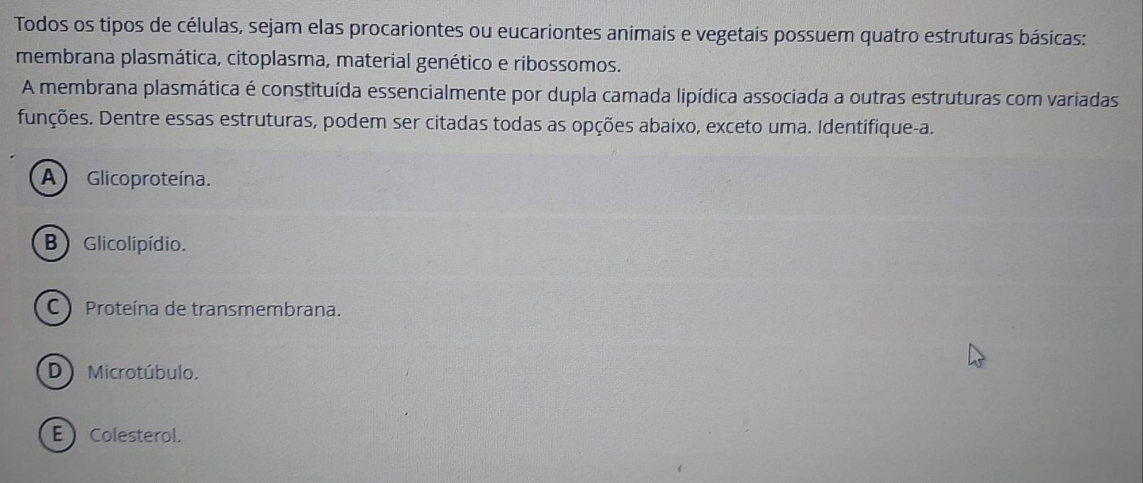 Todos os tipos de células, sejam elas procariontes ou eucariontes animais e vegetais possuem quatro estruturas básicas:
membrana plasmática, citoplasma, material genético e ribossomos.
A membrana plasmática é constituída essencialmente por dupla camada lipídica associada a outras estruturas com variadas
funções. Dentre essas estruturas, podem ser citadas todas as opções abaixo, exceto uma. Identifique-a.
A) Glicoproteína.
B ) Glicolipídio.
C Proteína de transmembrana.
D) Microtúbulo.
E  Colesterol.