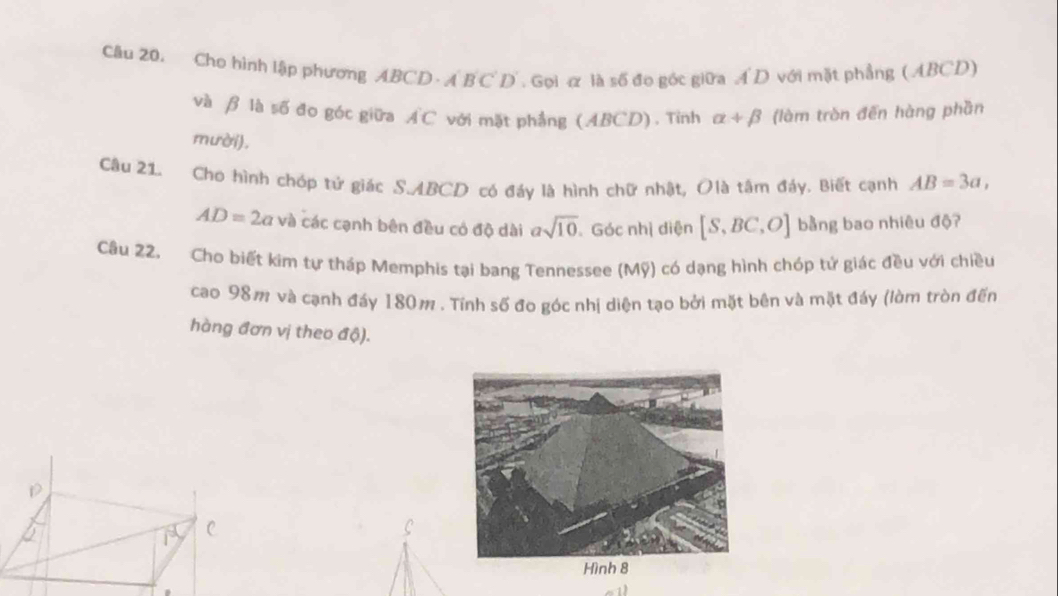 Cho hình lập phương ABCD. A B C D . Gọi æ là số đo góc giữa A D với mặt phẳng (ABCD) 
và β là số đo góc giữa . AC * với mặt phẳng (ABCD). Tỉnh alpha +beta (làm tròn đến hàng phần 
mười). 
Câu 21. Cho hình chóp tứ giác S. ABCD có đáy là hình chữ nhật, Olà tâm đáy. Biết cạnh AB=3a,
AD=2a và các cạnh bên đều có độ dài asqrt(10).Góc nhị diện [S,BC,O] bằng bao nhiêu độ? 
Câu 22. Cho biết kim tự tháp Memphis tại bang Tennessee (Mỹ) có dạng hình chóp tử giác đều với chiều 
cao 98m và cạnh đáy 180m. Tính số đo góc nhị diện tạo bởi mặt bên và mặt đáy (lòm tròn đến 
hàng đơn vị theo độ).
D
C
C